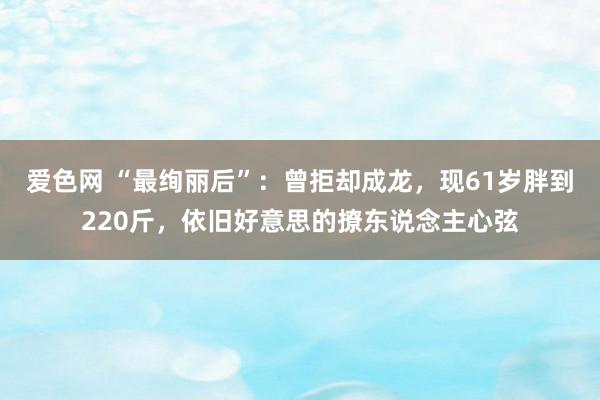 爱色网 “最绚丽后”：曾拒却成龙，现61岁胖到220斤，依旧好意思的撩东说念主心弦