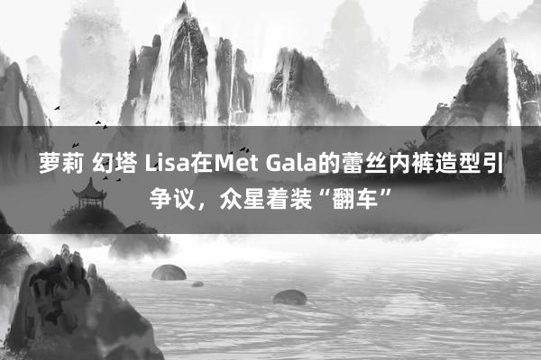 萝莉 幻塔 Lisa在Met Gala的蕾丝内裤造型引争议，众星着装“翻车”