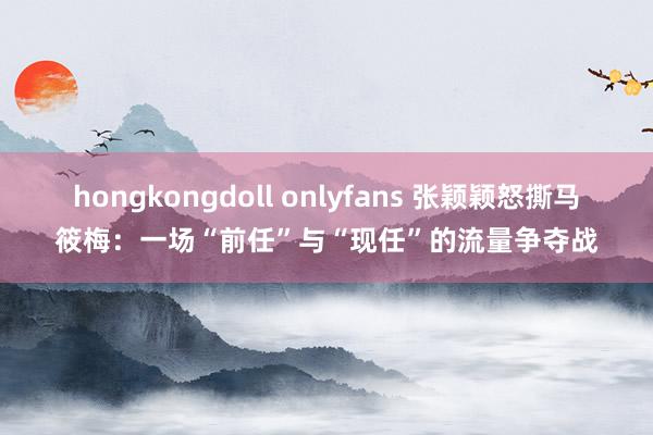 hongkongdoll onlyfans 张颖颖怒撕马筱梅：一场“前任”与“现任”的流量争夺战