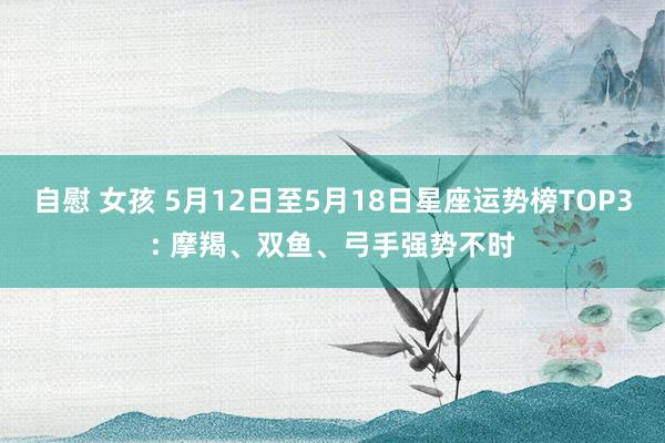 自慰 女孩 5月12日至5月18日星座运势榜TOP3: 摩羯、双鱼、弓手强势不时