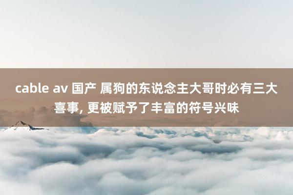 cable av 国产 属狗的东说念主大哥时必有三大喜事， 更被赋予了丰富的符号兴味