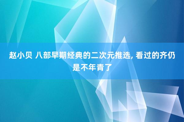 赵小贝 八部早期经典的二次元推选， 看过的齐仍是不年青了