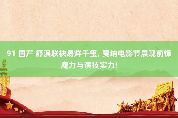 91 国产 舒淇联袂易烊千玺， 戛纳电影节展现前锋魔力与演技实力!