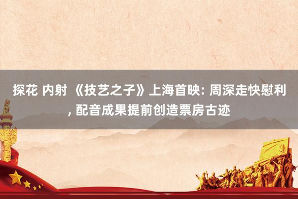 探花 内射 《技艺之子》上海首映: 周深走快慰利， 配音成果提前创造票房古迹