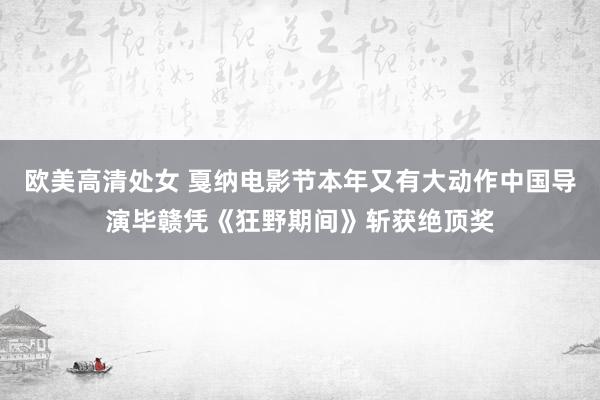 欧美高清处女 戛纳电影节本年又有大动作中国导演毕赣凭《狂野期间》斩获绝顶奖