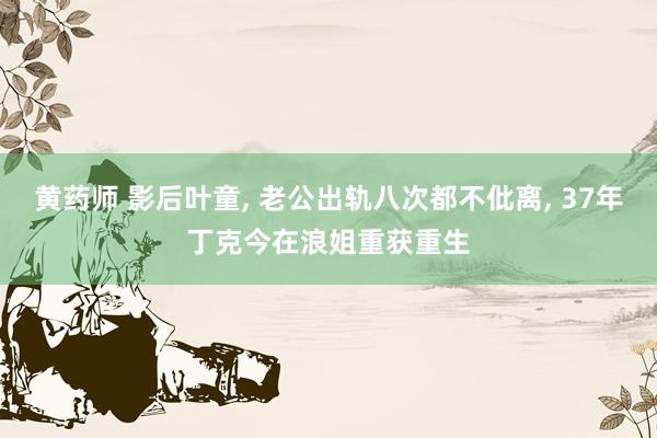黄药师 影后叶童， 老公出轨八次都不仳离， 37年丁克今在浪姐重获重生