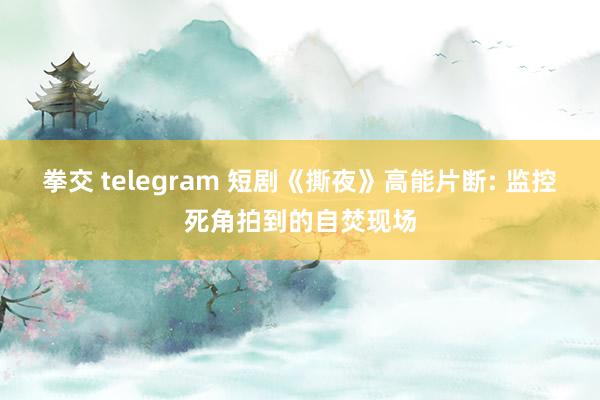 拳交 telegram 短剧《撕夜》高能片断: 监控死角拍到的自焚现场