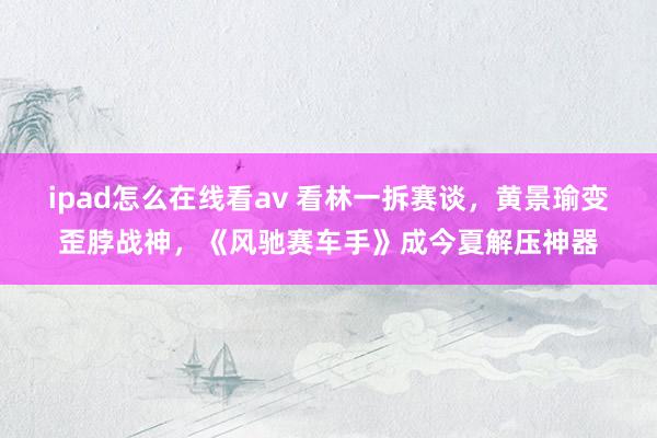 ipad怎么在线看av 看林一拆赛谈，黄景瑜变歪脖战神，《风驰赛车手》成今夏解压神器