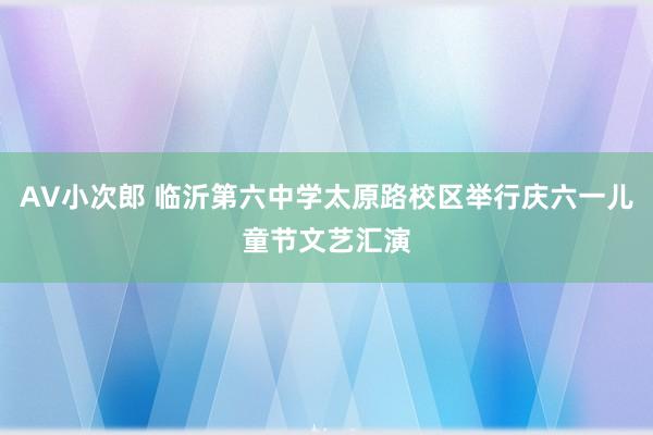 AV小次郎 临沂第六中学太原路校区举行庆六一儿童节文艺汇演