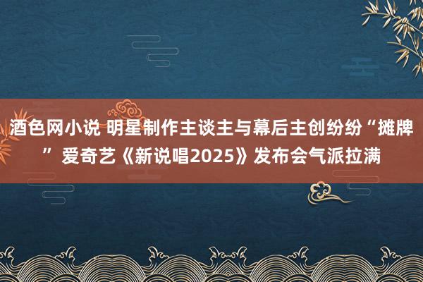 酒色网小说 明星制作主谈主与幕后主创纷纷“摊牌” 爱奇艺《新说唱2025》发布会气派拉满