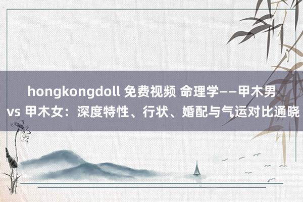 hongkongdoll 免费视频 命理学——甲木男 vs 甲木女：深度特性、行状、婚配与气运对比通晓