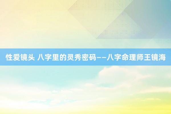 性爱镜头 八字里的灵秀密码——八字命理师王镜海