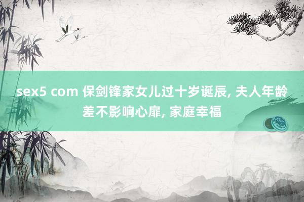 sex5 com 保剑锋家女儿过十岁诞辰, 夫人年龄差不影响心扉, 家庭幸福