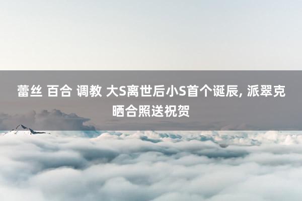 蕾丝 百合 调教 大S离世后小S首个诞辰, 派翠克晒合照送祝贺