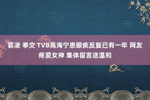 霸凌 拳交 TVB高海宁患眼疾反复已有一年 网友疼爱女神 集体留言送温和