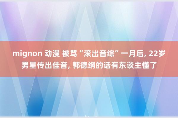 mignon 动漫 被骂“滚出音综”一月后, 22岁男星传出佳音, 郭德纲的话有东谈主懂了