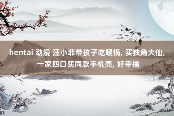 hentai 动漫 汪小菲带孩子吃暖锅, 买独角大仙, 一家四口买同款手机壳, 好幸福