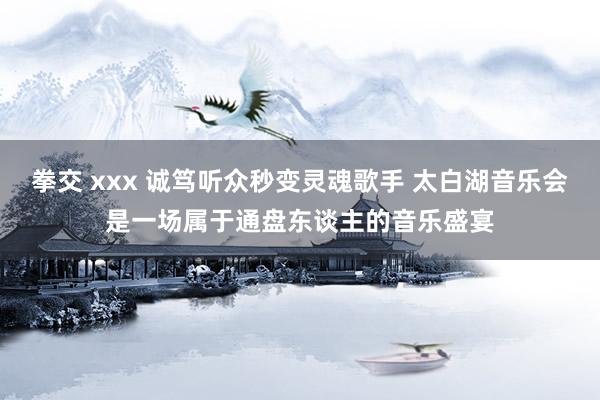 拳交 xxx 诚笃听众秒变灵魂歌手 太白湖音乐会是一场属于通盘东谈主的音乐盛宴