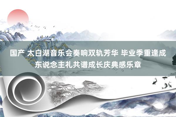 国产 太白湖音乐会奏响双轨芳华 毕业季重逢成东说念主礼共谱成长庆典感乐章