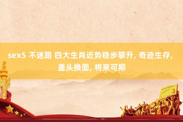 sex5 不迷路 四大生肖近势稳步攀升， 奇迹生存， 盖头换面， 将来可期
