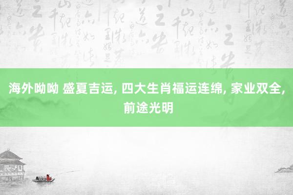 海外呦呦 盛夏吉运， 四大生肖福运连绵， 家业双全， 前途光明