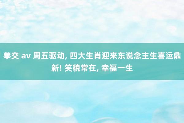 拳交 av 周五驱动， 四大生肖迎来东说念主生喜运鼎新! 笑貌常在， 幸福一生