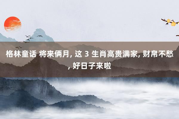 格林童话 将来俩月， 这 3 生肖高贵满家， 财帛不愁， 好日子来啦